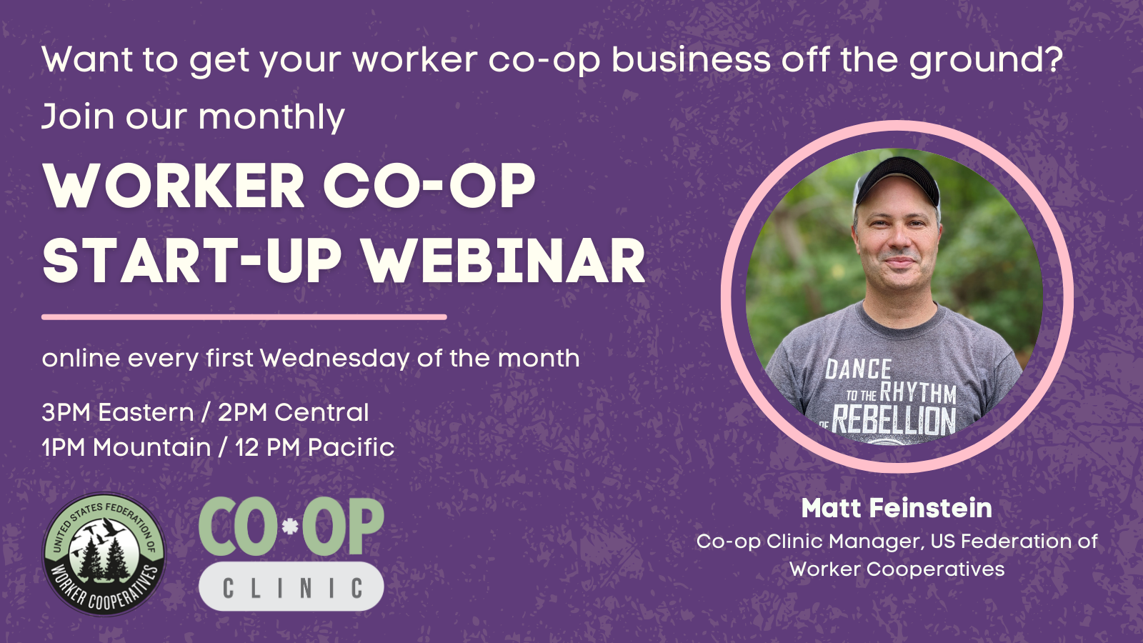 A graphic with a headshot of Co-op Clinic Manager Matt Feinstein who has white skin and short hair covered by a baseball cap, wears a gray t-shirt and smiles at the camera. Text that reads “Want to get your worker co-op off the ground? Join our monthly worker co-op startup webinar every first wednesday of the month, 3pm eastern, 2pm central, 1pm mountain, 12pm pacific hosted by the united states federation of worker cooperatives”